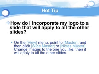 Hot Tip How do I incorporate my logo to a slide that will apply to all the other slides?  On the  [View]  menu, point to  [Master],  and then click  [Slide Master]  or  [Notes Master].  Change images to the one you like, then it will apply to all the other slides.  