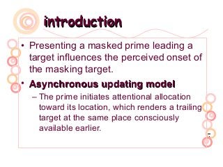 introductionintroduction
• Presenting a masked prime leading a
target influences the perceived onset of
the masking target.
• Asynchronous updating modelAsynchronous updating model
– The prime initiates attentional allocation
toward its location, which renders a trailing
target at the same place consciously
available earlier.
 