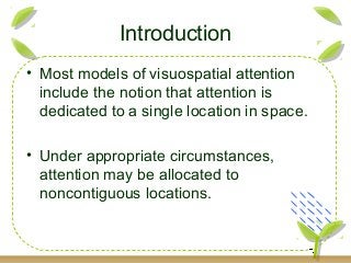 • Most models of visuospatial attention
include the notion that attention is
dedicated to a single location in space.
• Under appropriate circumstances,
attention may be allocated to
noncontiguous locations.
Introduction
 