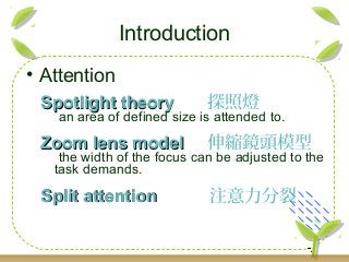 Introduction
• Attention
Spotlight theorySpotlight theory 探照燈
an area of defined size is attended to.
Zoom lens modelZoom lens model 伸縮鏡頭模型
the width of the focus can be adjusted to the
task demands.
Split attentionSplit attention 注意力分裂
 