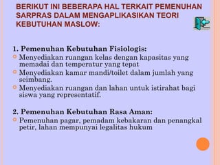 BERIKUT INI BEBERAPA HAL TERKAIT PEMENUHAN 
SARPRAS DALAM MENGAPLIKASIKAN TEORI 
KEBUTUHAN MASLOW: 
1. Pemenuhan Kebutuhan Fisiologis: 
 Menyediakan ruangan kelas dengan kapasitas yang 
memadai dan temperatur yang tepat 
 Menyediakan kamar mandi/toilet dalam jumlah yang 
seimbang. 
 Menyediakan ruangan dan lahan untuk istirahat bagi 
siswa yang representatif. 
2. Pemenuhan Kebutuhan Rasa Aman: 
 Pemenuhan pagar, pemadam kebakaran dan penangkal 
petir, lahan mempunyai legalitas hukum 
 
