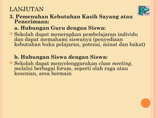 LANJUTAN 
3. Pemenuhan Kebutuhan Kasih Sayang atau 
Penerimaan: 
a. Hubungan Guru dengan Siswa: 
 Sekolah dapat menerapkan pembelajaran individu 
dan dapat memahami siswanya (penyediaan 
kebutuhan buku pelajaran, potensi, minat dan bakat) 
b. Hubungan Siswa dengan Siswa: 
 Sekolah dapat menyelenggarakan class meeting, 
melalui berbagai forum, seperti olah raga atau 
kesenian, area bermain 
 