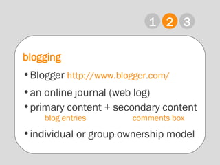 1 2 3 blogging Blogger   http://www.blogger.com/ an online journal (web log) primary content + secondary content blog entries comments box individual or group ownership model  