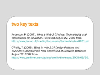 two key texts Anderson. P. (2007).  What is Web 2.0? Ideas, Technologies and Implications for Education.  Retrieved August 22, 2007 from  http://www.jisc.ac.uk/media/documents/techwatch/tsw0701.pdf O'Reilly, T. (2005).  What Is Web 2.0? Design Patterns and Business Models for the Next Generation of Software . Retrieved August 22, 2007 from  http://www.oreillynet.com/pub/a/oreilly/tim/news/2005/09/30/what-is-web-20.html 