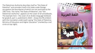 The Palestinian Authority describes itself as “the State of
Palestine” and considers itself a full state under foreign
occupation the boundaries of which are not restricted to the
1967 lines. The name “the State of Palestine”, not “the
Palestinian Authority”, appears on the cover of all schoolbooks.
The example here – the cover of an Arabic language textbook
for grade 8, part 1, published in 2020 – shows the PA emblem
with the inscription underneath saying “the State of Palestine;
Ministry of Education and Higher Education” (marked by a red
circle on top right).
 