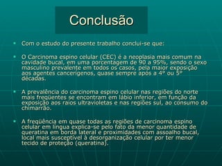 Conclusão Com o estudo do presente trabalho conclui-se que: O Carcinoma espino celular (CEC) é a neoplasia mais comum na cavidade bucal, em uma porcentagem de 90 a 95%, sendo o sexo masculino prevalente em todos os casos, pela maior exposição aos agentes cancerígenos, quase sempre após a 4° ou 5° décadas. A prevalência do carcinoma espino celular nas regiões do norte mais freqüentes se encontram em lábio inferior, em função da exposição aos raios ultravioletas e nas regiões sul, ao consumo do chimarrão. A freqüência em quase todas as regiões de carcinoma espino celular em língua explica-se pelo fato da menor quantidade de queratina em borda lateral e proximidades com assoalho bucal, local mais susceptível à desorganização celular por ter menor tecido de proteção (queratina). 