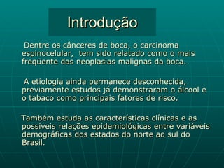 Introdução Dentre os cânceres de boca, o carcinoma espinocelular,  tem sido relatado como o mais freqüente das neoplasias malignas da boca.  A etiologia ainda permanece desconhecida, previamente estudos já demonstraram o álcool e o tabaco como principais fatores de risco. Também estuda as características clínicas e as possíveis relações epidemiológicas entre variáveis demográficas dos estados do norte ao sul do Brasil. 