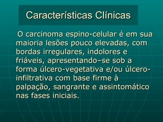 Características Clínicas O carcinoma espino-celular é em sua maioria lesões pouco elevadas, com bordas irregulares, indolores e friáveis, apresentando–se sob a forma úlcero-vegetativa e/ou úlcero-infiltrativa com base firme à palpação, sangrante e assintomático nas fases iniciais. 