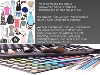 This app can help you with fashion such as
clothes, accessories, shoes and hair.
We recommend this app to
girls/women going to a special
occasion and an age group at 13+
We think this app with help you, because its
has lots of different stylish clothes and
accessories. Also, this will help you with
choosing different outfits , including
amazing makeup, shoes and so on, so we
recommend this app for YOU.
 