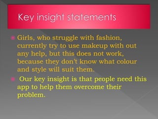  Girls, who struggle with fashion,
currently try to use makeup with out
any help, but this does not work,
because they don’t know what colour
and style will suit them.
 Our key insight is that people need this
app to help them overcome their
problem.
 