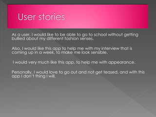 As a user, I would like to be able to go to school without getting
bullied about my different fashion senses.
Also, I would like this app to help me with my interview that is
coming up in a week, to make me look sensible.
I would very much like this app, to help me with appearance.
Personally, I would love to go out and not get teased, and with this
app I don’t thing I will.
 