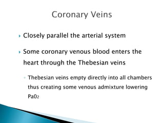  Closely parallel the arterial system 
 Some coronary venous blood enters the 
heart through the Thebesian veins 
◦ Thebesian veins empty directly into all chambers 
thus creating some venous admixture lowering 
Pa02 
 