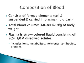  Consists of formed elements (cells) 
suspended & carried in plasma (fluid part) 
 Total blood volume: 60-80 mL/kg of body 
weight 
 Plasma is straw-colored liquid consisting of 
90% H20 & dissolved solutes 
◦ Includes ions, metabolites, hormones, antibodies, 
proteins 
 