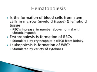  Is the formation of blood cells from stem 
cells in marrow (myeloid tissue) & lymphoid 
tissue 
◦ RBC’s increase in number above normal with 
chronic hypoxia 
 Erythropoiesis is formation of RBCs 
◦ Stimulated by erythropoietin (EPO) from kidney 
 Leukopoiesis is formation of WBCs 
◦ Stimulated by variety of cytokines 
 