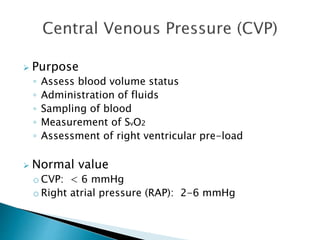  Purpose 
◦ Assess blood volume status 
◦ Administration of fluids 
◦ Sampling of blood 
◦ Measurement of SvO2 
◦ Assessment of right ventricular pre-load 
 Normal value 
o CVP: < 6 mmHg 
o Right atrial pressure (RAP): 2-6 mmHg 
 