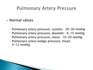  Normal values 
◦ Pulmonary artery pressure, systolic: 20-30 mmHg 
◦ Pulmonary artery pressure, diastolic: 6-15 mmHg 
◦ Pulmonary artery pressure, mean: 10-20 mmHg 
◦ Pulmonary artery wedge pressure, mean: 
4-12 mmHg 
 