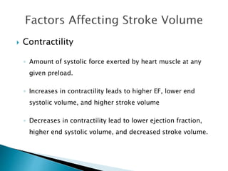  Contractility 
◦ Amount of systolic force exerted by heart muscle at any 
given preload. 
◦ Increases in contractility leads to higher EF, lower end 
systolic volume, and higher stroke volume 
◦ Decreases in contractility lead to lower ejection fraction, 
higher end systolic volume, and decreased stroke volume. 
 