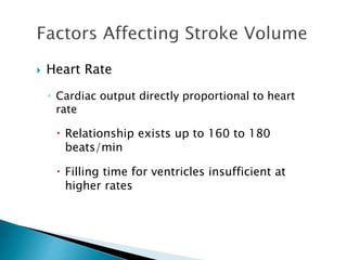  Heart Rate 
◦ Cardiac output directly proportional to heart 
rate 
 Relationship exists up to 160 to 180 
beats/min 
 Filling time for ventricles insufficient at 
higher rates 
 