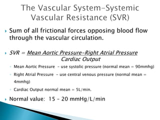  Sum of all frictional forces opposing blood flow 
through the vascular circulation. 
 SVR = Mean Aortic Pressure-Right Atrial Pressure 
Cardiac Output 
◦ Mean Aortic Pressure - use systolic pressure (normal mean = 90mmhg) 
◦ Right Atrial Pressure - use central venous pressure (normal mean = 
4mmhg) 
◦ Cardiac Output normal mean = 5L/min. 
 Normal value: 15 – 20 mmHg/L/min 
 
