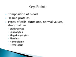  Composition of blood 
 Plasma proteins 
 Types of cells, functions, normal values, 
abnormalities 
◦ Erythrocytes 
◦ Leukocytes 
◦ Megakaryocytes 
◦ Platelets 
◦ Hemoglobin 
◦ Hematocrit 
 