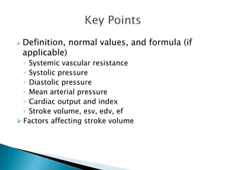  Definition, normal values, and formula (if 
applicable) 
◦ Systemic vascular resistance 
◦ Systolic pressure 
◦ Diastolic pressure 
◦ Mean arterial pressure 
◦ Cardiac output and index 
◦ Stroke volume, esv, edv, ef 
 Factors affecting stroke volume 
