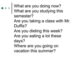 What are you doing now?
What are you studying this
semester?
Are you taking a class with Mr.
Duffis?
Are you dieting this week?
Are you eating a lot these
days?
Where are you going on
vacation this summer?
 
