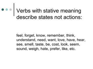 Verbs with stative meaning
describe states not actions:
feel, forget, know, remember, think,
understand, need, want, love, have, hear,
see, smell, taste, be, cost, look, seem,
sound, weigh, hate, prefer, like, etc.
 