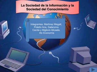 La Sociedad de la Información y la
   Sociedad del Conocimiento



      Integrantes: Martinez Magalí,
          Poletto Ana, Galanzino
        Carola y Migliore Micaela.
              4to Economía
 