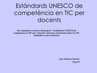 Estàndards UNESCO de competència en TIC per docents Els estàndards i recursos del projecte “ Estàndards UNESCO de competència en TIC per a docents” ofereixen orientacions sobre les TIC destinades a tots els docents Sara Espinosa Sánchez Grup 62 