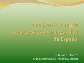 Fuentes de energía renovables y no renovables de España TIC  Grupo 8 – Martes Mónica Rodríguez &Antonio J. Montes 
