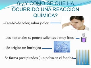 6-¿Y COMO SE QUE HA
OCURRIDO UNA REACCION
QUÍMICA?
-Cambio de color, sabor y olor
- Los materiales se ponen calientes o muy fríos
- Se origina un burbujeo
-Se forma precipitados ( un polvo en el fondo)
 
