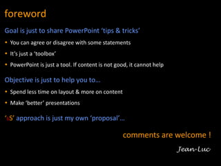 2
foreword
Goal is just to share PowerPoint ‘tips & tricks’
 You can agree or disagree with some statements
 It’s just a ‘toolbox’
 PowerPoint is just a tool. If content is not good, it cannot help
Objective is just to help you to…
 Spend less time on layout & more on content
 Make ‘better’ presentations
‘6S’ approach is just my own ‘proposal’…
Unrestricted
comments are welcome !
Jean-Luc
 
