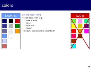 24
colors
Use the ‘right’ colors
 Select basic colors (e.g.)
− ‘black’ & ‘white’
− 1 ‘grey’
− 3 to 4 ‘blue’
− 1 ‘color’
 Use same colors in entire presentation
EXAMPLE AVOID
24
 