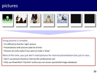 33
pictures
Using pictures is complex
 It’s difficult to find the ‘right’ picture
 Presentations with pictures take lot of time
 Pictures are only useful if you want to make a ‘show’
Most of the time, you just don’t need pictures for internal presentations but just in case…
 Don’t use pictures found on Internet (for professional use)
 Only use PowerPoint ‘Clip Arts’ (unless you can access specialized images database)
 