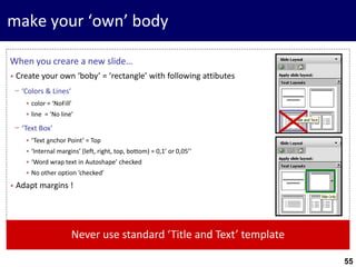 55
make your ‘own’ body
When you creare a new slide…
• Create your own ‘boby’ = ‘rectangle’ with following attibutes
− ‘Colors & Lines‘
• color = ‘NoFill’
• line = ‘No line’
− ‘Text Box’
• ‘Text anchor Point’ = Top
• ‘Internal margins’ (left, right, top, bottom) = 0,1’ or 0,05’’
• ‘Word wrap text in Autoshape’ checked
• No other option ‘checked’
• Adapt margins !
Never use standard ‘Title and Text’ template
 