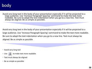 56
body
Avoid very long text in the body of your presentation especially if it will be projected to a
large audience. Use ‘Increase Paragraph Spacing’ command to make the text more
readable. Be sure to adapt the text indentation when you go to a new line. Text must
always be aligned. Be as simple as possible.
Avoid very long text in the body of your presentation especially if it will be projected to a
large audience. Use ‘Increase Paragraph Spacing’ command to make the text more readable.
Be sure to adapt the text indentation when you go to a new line. Text must always be
aligned. Be as simple as possible
• Avoid very long text
• Use to make text more readable
• Text must always be aligned
• Be as simple as possible
 