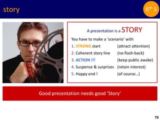 70
story
A presentation is a STORY
You have to make a ‘scenario’ with
1. STRONG start (attract attention)
2. Coherent story line (no flash-back)
3. ACTION !!! (keep public awake)
4. Suspense & surprises (retain interest)
5. Happy end ! (of course…)
Good presentation needs good ‘Story’
6th S
 