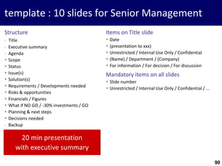 90
template : 10 slides for Senior Management
Structure
- Title
- Executive summary
- Agenda
 Scope
 Status
 Issue(s)
 Solution(s)
 Requirements / Developments needed
 Risks & opportunities
 Financials / Figures
 What if NO GO / -30% investments / GO
 Planning & next steps
 Decisions needed
- Backup
Items on Title slide
 Date
 (presentation to xxx)
 Unrestricted / Internal Use Only / Confidential
 (Name) / Department / (Company)
 For information / For decision / For discussion
Mandatory items on all slides
 Slide number
 Unrestricted / Internal Use Only / Confidential / …
20 min presentation
with executive summary
 