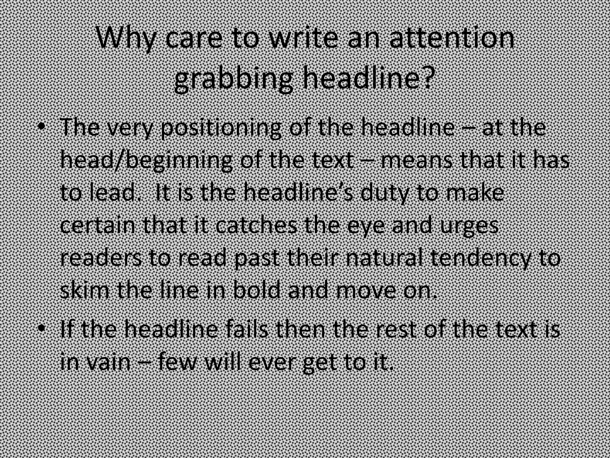 Why care to write an attention
          grabbing headline?
• The very positioning of the headline – at the
  head/beginning of the text – means that it has
  to lead. It is the headline’s duty to make
  certain that it catches the eye and urges
  readers to read past their natural tendency to
  skim the line in bold and move on.
• If the headline fails then the rest of the text is
  in vain – few will ever get to it.
 