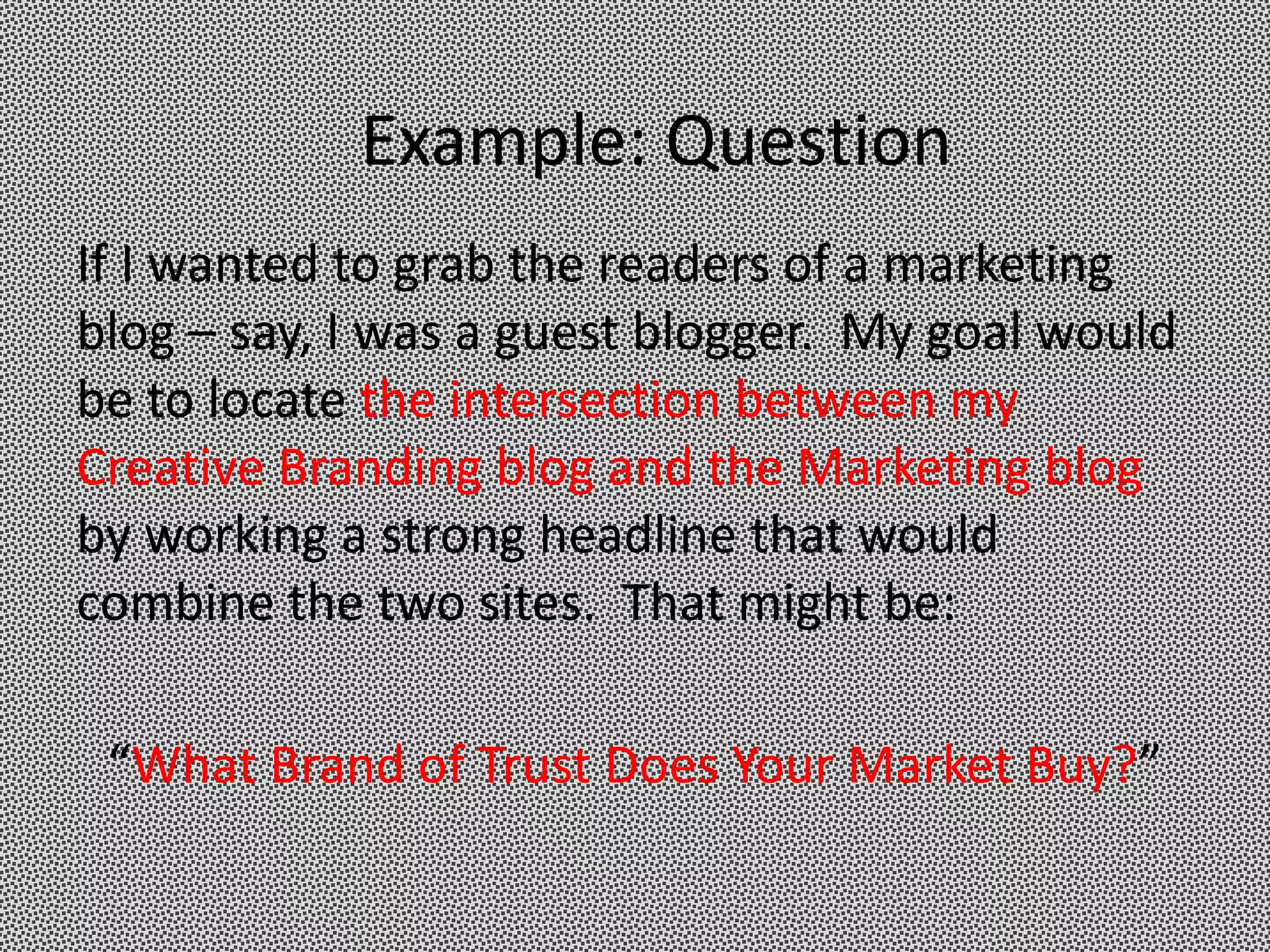 Example: Question
If I wanted to grab the readers of a marketing
blog – say, I was a guest blogger. My goal would
be to locate the intersection between my
Creative Branding blog and the Marketing blog
by working a strong headline that would
combine the two sites. That might be:

 “What Brand of Trust Does Your Market Buy?”
 