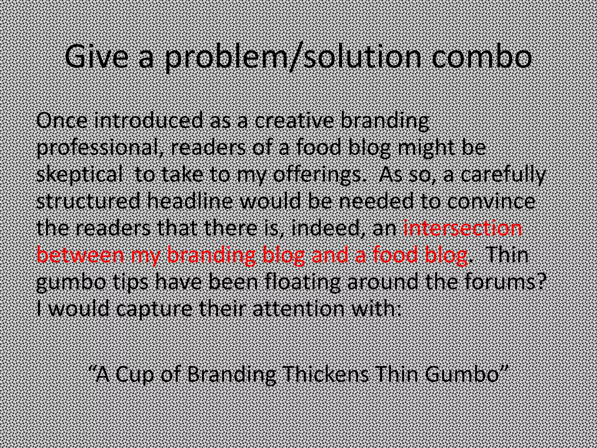 Give a problem/solution combo
Once introduced as a creative branding
professional, readers of a food blog might be
skeptical to take to my offerings. As so, a carefully
structured headline would be needed to convince
the readers that there is, indeed, an intersection
between my branding blog and a food blog. Thin
gumbo tips have been floating around the forums?
I would capture their attention with:

     “A Cup of Branding Thickens Thin Gumbo”
 