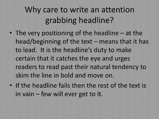 Why care to write an attention
          grabbing headline?
• The very positioning of the headline – at the
  head/beginning of the text – means that it has
  to lead. It is the headline’s duty to make
  certain that it catches the eye and urges
  readers to read past their natural tendency to
  skim the line in bold and move on.
• If the headline fails then the rest of the text is
  in vain – few will ever get to it.
 