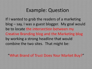 Example: Question
If I wanted to grab the readers of a marketing
blog – say, I was a guest blogger. My goal would
be to locate the intersection between my
Creative Branding blog and the Marketing blog
by working a strong headline that would
combine the two sites. That might be:

 “What Brand of Trust Does Your Market Buy?”
 