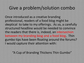 Give a problem/solution combo
Once introduced as a creative branding
professional, readers of a food blog might be
skeptical to take to my offerings. As so, a carefully
structured headline would be needed to convince
the readers that there is, indeed, an intersection
between my branding blog and a food blog. Thin
gumbo tips have been floating around the forums?
I would capture their attention with:

     “A Cup of Branding Thickens Thin Gumbo”
 