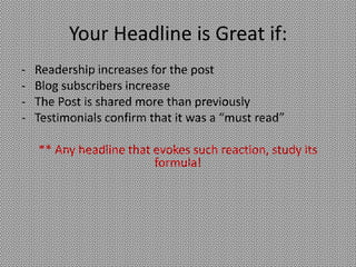 Your Headline is Great if:
-   Readership increases for the post
-   Blog subscribers increase
-   The Post is shared more than previously
-   Testimonials confirm that it was a “must read”

    ** Any headline that evokes such reaction, study its
                         formula!
 