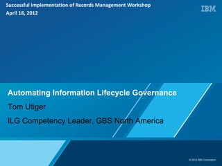 Successful Implementation of Records Management Workshop
April 18, 2012




Automating Information Lifecycle Governance
Tom Utiger
ILG Competency Leader, GBS North America



                                                           © 2012 IBM Corporation
 