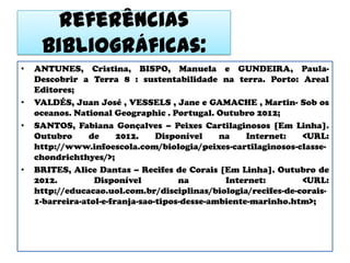 Referências
     bibliográficas:
•   ANTUNES, Cristina, BISPO, Manuela e GUNDEIRA, Paula-
    Descobrir a Terra 8 : sustentabilidade na terra. Porto: Areal
    Editores;
•   VALDÉS, Juan José , VESSELS , Jane e GAMACHE , Martin- Sob os
    oceanos. National Geographic . Portugal. Outubro 2012;
•   SANTOS, Fabiana Gonçalves – Peixes Cartilaginosos [Em Linha].
    Outubro      de     2012.    Disponível    na    Internet:  <URL:
    http://www.infoescola.com/biologia/peixes-cartilaginosos-classe-
    chondrichthyes/>;
•   BRITES, Alice Dantas – Recifes de Corais [Em Linha]. Outubro de
    2012.         Disponível          na        Internet:       <URL:
    http://educacao.uol.com.br/disciplinas/biologia/recifes-de-corais-
    1-barreira-atol-e-franja-sao-tipos-desse-ambiente-marinho.htm>;
 