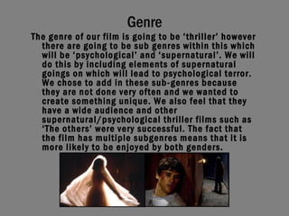 Genre The genre of our film is going to be ‘thriller’ however there are going to be sub genres within this which will be ‘psychological’ and ‘supernatural’. We will do this by including elements of supernatural goings on which will lead to psychological terror. We chose to add in these sub-genres because they are not done very often and we wanted to create something unique. We also feel that they have a wide audience and other supernatural/psychological thriller films such as ‘The others’ were very successful. The fact that the film has multiple subgenres means that it is more likely to be enjoyed by both genders.   