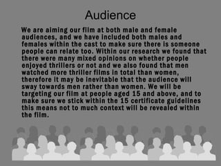 Audience We are aiming our film at both male and female audiences, and we have included both males and females within the cast to make sure there is someone people can relate too. Within our research we found that there were many mixed opinions on whether people enjoyed thrillers or not and we also found that men watched more thriller films in total than women, therefore it may be inevitable that the audience will sway towards men rather than women. We will be targeting our film at people aged 15 and above, and to make sure we stick within the 15 certificate guidelines this means not to much context will be revealed within the film.   