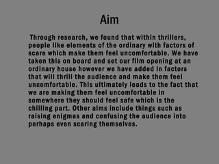 Aim Through research, we found that within thrillers, people like elements of the ordinary with factors of scare which make them feel uncomfortable. We have taken this on board and set our film opening at an ordinary house however we have added in factors that will thrill the audience and make them feel uncomfortable. This ultimately leads to the fact that we are making them feel uncomfortable in somewhere they should feel safe which is the chilling part. Other aims include things such as raising enigmas and confusing the audience into perhaps even scaring themselves.   